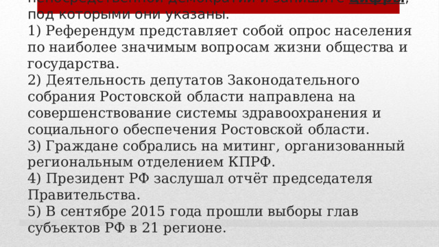 6. Выберите верные суждения о формах проявления непосредственной демократии и запишите цифры , под которыми они указаны.  1) Референдум представляет собой опрос населения по наиболее значимым вопросам жизни общества и государства.  2) Деятельность депутатов Законодательного собрания Ростовской области направлена на совершенствование системы здравоохранения и социального обеспечения Ростовской области.  3) Граждане собрались на митинг, организованный региональным отделением КПРФ.  4) Президент РФ заслушал отчёт председателя Правительства.  5) В сентябре 2015 года прошли выборы глав субъектов РФ в 21 регионе. 