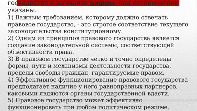 7. Выберите верные суждения о правовом государстве и запишите цифры , под которыми они указаны.  1) Важным требованием, которому должно отвечать правовое государство, - это строгое соответствие текущего законодательства конституционному.  2) Одним из принципов правового государства является создание законодательной системы, соответствующей объективности права.  3) В правовом государстве четко и точно определены формы, пути и механизмы деятельности государства, пределы свободы граждан, гарантируемые правом.  4) Эффективное функционирование правового государства предполагает наличие у него равноправных партнеров, каковыми являются органы государственной власти.  5) Правовое государство может эффективно функционировать при любом политическом режиме. 