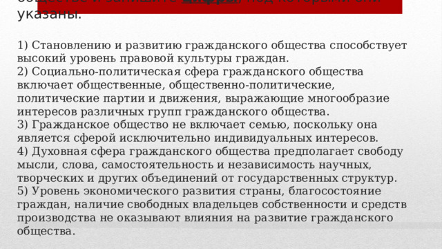 8. Выберите верные суждения о гражданском обществе и запишите цифры , под которыми они указаны.   1) Становлению и развитию гражданского общества способствует высокий уровень правовой культуры граждан.  2) Социально-политическая сфера гражданского общества включает общественные, общественно-политические, политические партии и движения, выражающие многообразие интересов различных групп гражданского общества.  3) Гражданское общество не включает семью, поскольку она является сферой исключительно индивидуальных интересов.  4) Духовная сфера гражданского общества предполагает свободу мысли, слова, самостоятельность и независимость научных, творческих и других объединений от государственных структур.  5) Уровень экономического развития страны, благосостояние граждан, наличие свободных владельцев собственности и средств производства не оказывают влияния на развитие гражданского общества. 