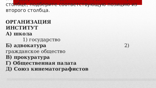 10. Установите соответствие между организациями, являющимися институтами гражданского общества и государства: к каждой позиции, данной в первом столбце, подберите соответствующую позицию из второго столбца.   ОРГАНИЗАЦИЯ ИНСТИТУТ  А) школа  1) государство  Б) адвокатура 2) гражданское общество  В) прокуратура  Г) Общественная палата  Д) Союз кинематографистов     