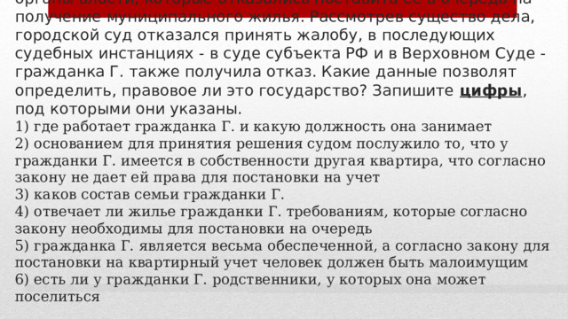 11. Гражданка Г. обратилась в суд с жалобой на местные органы власти, которые отказались поставить ее в очередь на получение муниципального жилья. Рассмотрев существо дела, городской суд отказался принять жалобу, в последующих судебных инстанциях - в суде субъекта РФ и в Верховном Суде - гражданка Г. также получила отказ. Какие данные позволят определить, правовое ли это государство? Запишите цифры , под которыми они указаны.  1) где работает гражданка Г. и какую должность она занимает  2) основанием для принятия решения судом послужило то, что у гражданки Г. имеется в собственности другая квартира, что согласно закону не дает ей права для постановки на учет  3) каков состав семьи гражданки Г.  4) отвечает ли жилье гражданки Г. требованиям, которые согласно закону необходимы для постановки на очередь  5) гражданка Г. является весьма обеспеченной, а согласно закону для постановки на квартирный учет человек должен быть малоимущим  6) есть ли у гражданки Г. родственники, у которых она может поселиться 