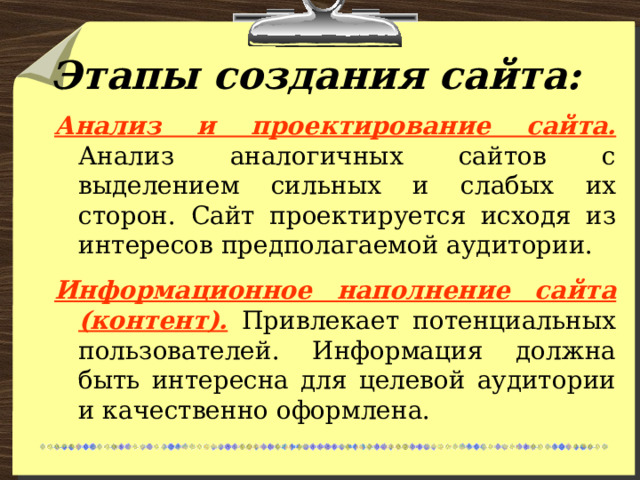 Этапы создания сайта: Анализ и проектирование сайта.  Анализ аналогичных сайтов с выделением сильных и слабых их сторон. Сайт проектируется исходя из интересов предполагаемой аудитории. Информационное наполнение сайта (контент).  Привлекает потенциальных пользователей. Информация должна быть интересна для целевой аудитории и качественно оформлена. 