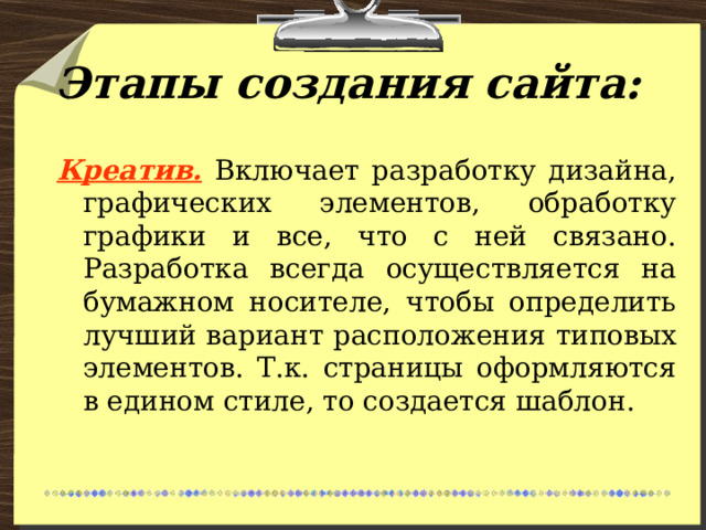 Этапы создания сайта: Креатив.  Включает разработку дизайна, графических элементов, обработку графики и все, что с ней связано. Разработка всегда осуществляется на бумажном носителе, чтобы определить лучший вариант расположения типовых элементов. Т.к. страницы оформляются в едином стиле, то создается шаблон. 