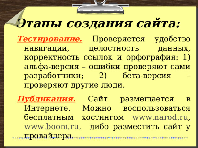 Этапы создания сайта: Тестирование.  Проверяется удобство навигации, целостность данных, корректность ссылок и орфография: 1) альфа-версия – ошибки проверяют сами разработчики; 2) бета-версия – проверяют другие люди. Публикация.  Сайт размещается в Интернете. Можно воспользоваться бесплатным хостингом www.narod.ru , www.boom.ru , либо разместить сайт у провайдера. 