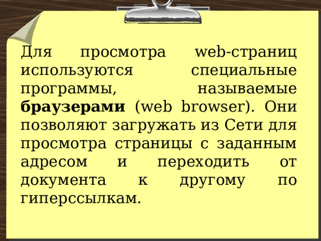 Для просмотра web-страниц используются специальные программы, называемые браузерами (web browser). Они позволяют загружать из Сети для просмотра страницы с заданным адресом и переходить от документа к другому по гиперссылкам. 