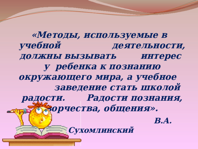 «Методы, используемые в учебной деятельности, должны вызывать интерес у ребенка к познанию окружающего мира, а учебное заведение стать школой радости. Радости познания, творчества, общения».  В.А. Сухомлинский 