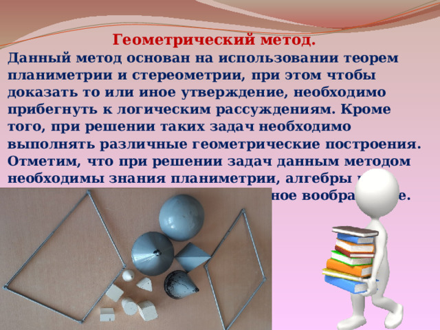 Геометрический метод. Данный метод основан на использовании теорем планиметрии и стереометрии, при этом чтобы доказать то или иное утверждение, необходимо прибегнуть к логическим рассуждениям. Кроме того, при решении таких задач необходимо выполнять различные геометрические построения. Отметим, что при решении задач данным методом необходимы знания планиметрии, алгебры и геометрии, также пространственное воображение. 