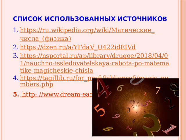 СПИСОК ИСПОЛЬЗОВАННЫХ ИСТОЧНИКОВ https://ru.wikipedia.org/wiki/ Магические _ числа _( физика ) https://dzen.ru/a/YFdaV_U422idEIVd https://nsportal.ru/ap/library/drugoe/2018/04/01/nauchno-issledovatelskaya-rabota-po-matematike-magicheskie-chisla https://tagillib.ru/for_profi/biblioprofi/magic_numbers.php  httр: //www.dream-earth.narod.ru/chisla.html 