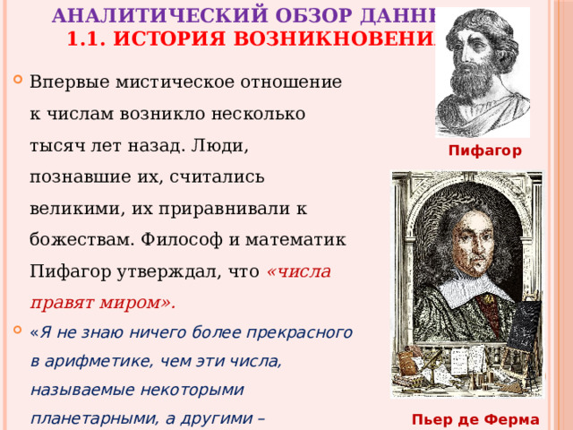 Аналитический обзор данных  1.1. История возникновения Впервые мистическое отношение к числам возникло несколько тысяч лет назад. Люди, познавшие их, считались великими, их приравнивали к божествам. Философ и математик Пифагор утверждал, что «числа правят миром».   « Я не знаю ничего более прекрасного в арифметике, чем эти числа, называемые некоторыми планетарными, а другими – магическими ». Пьер де Ферма Пифагор Пьер де Ферма 