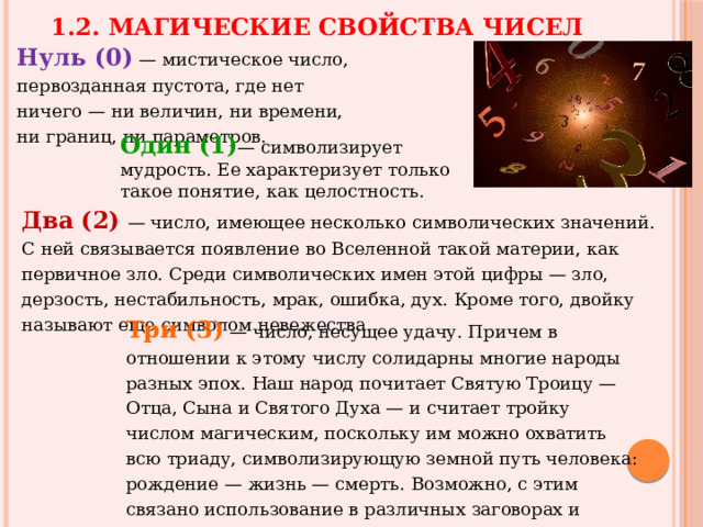 1.2. Магические свойства чисел Нуль (0) — мистическое число, первозданная пустота, где нет ничего — ни величин, ни времени, ни границ, ни параметров. Один (1) — символизирует мудрость. Ее характеризует только такое понятие, как целостность.  Два  (2)  — число, имеющее несколько символических значений. С ней связывается появление во Вселенной такой материи, как первичное зло. Среди символических имен этой цифры — зло, дерзость, нестабильность, мрак, ошибка, дух. Кроме того, двойку называют еще символом невежества. Три (3) — число, несущее удачу. Причем в отношении к этому числу солидарны многие народы разных эпох. Наш народ почитает Святую Троицу — Отца, Сына и Святого Духа — и считает тройку числом магическим, поскольку им можно охватить всю триаду, символизирующую земной путь человека: рождение — жизнь — смерть. Возможно, с этим связано использование в различных заговорах и молитвах троекратного повторения некоторых слов и фраз. 