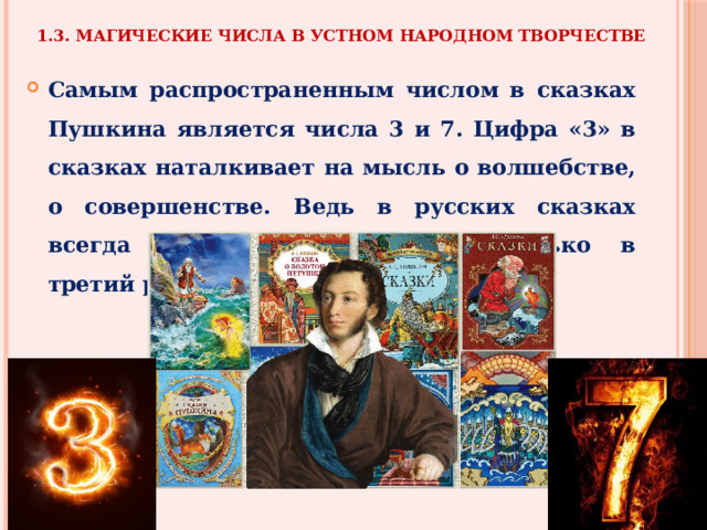 1.3. Магические числа в устном народном творчестве Самым распространенным числом в сказках Пушкина является числа 3 и 7. Цифра «3» в сказках наталкивает на мысль о волшебстве, о совершенстве. Ведь в русских сказках всегда желания исполняются только в третий раз. 