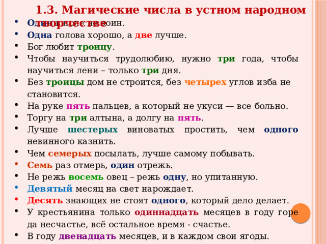 1.3. Магические числа в устном народном творчестве Один в поле не воин. Одна  голова хорошо, а две лучше. Бог любит троицу . Чтобы научиться трудолюбию, нужно три года, чтобы научиться лени – только три дня. Без троицы дом не строится, без четырех углов изба не становится. На руке  пять  пальцев, а который не укуси — все больно. Торгу на три алтына, а долгу на   пять . Лучше шестерых виноватых простить, чем одного невинного казнить. Чем семерых посылать, лучше самому побывать. Семь раз отмерь, один отрежь. Не режь восемь овец – режь одну , но упитанную. Девятый  месяц на свет нарождает. Десять  знающих не стоят одного , который дело делает. У крестьянина только одиннадцать месяцев в году горе да несчастье, всё остальное время - счастье. В году двенадцать месяцев, и в каждом свои ягоды. Двенадцать  месяцев - тринадцать праздников. 