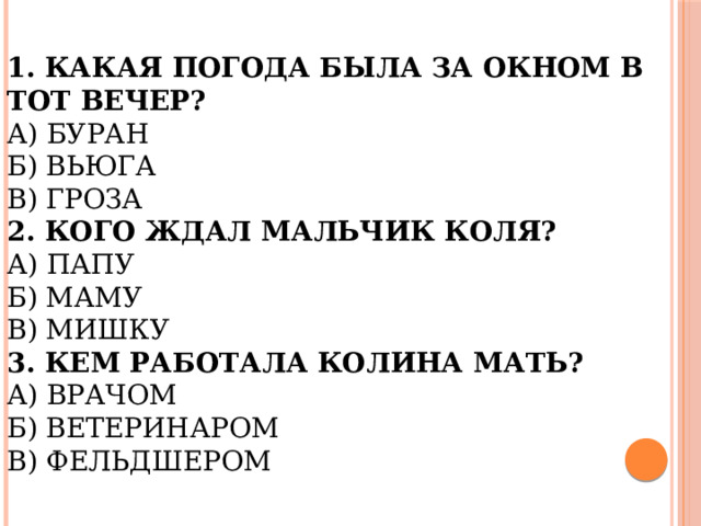 1. Какая погода была за окном в тот вечер?  А) Буран  Б) Вьюга  В) Гроза  2. Кого ждал мальчик Коля?  А) Папу  Б) Маму  В) Мишку  3. Кем работала Колина мать?  А) Врачом  Б) Ветеринаром  В) Фельдшером   