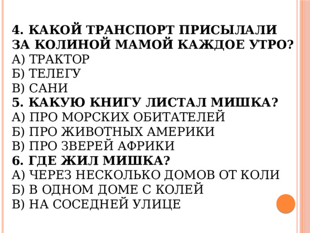 4. Какой транспорт присылали за Колиной мамой каждое утро?  А) Трактор  Б) Телегу  В) Сани  5. Какую книгу листал Мишка?  А) Про морских обитателей  Б) Про животных Америки  В) Про зверей Африки  6. Где жил Мишка?  А) Через несколько домов от Коли  Б) В одном доме с Колей  В) На соседней улице   