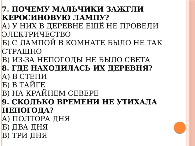 7. Почему мальчики зажгли керосиновую лампу?  А) У них в деревне ещё не провели электричество  Б) С лампой в комнате было не так страшно  В) Из-за непогоды не было света  8. Где находилась их деревня?  А) В степи  Б) В тайге  В) На крайнем севере  9. Сколько времени не утихала непогода?  А) Полтора дня  Б) Два дня  В) Три дня 