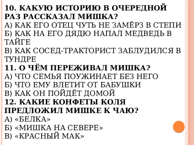 10. Какую историю в очередной раз рассказал Мишка?  А) Как его отец чуть не замёрз в степи  Б) Как на его дядю напал медведь в тайге  В) Как сосед-тракторист заблудился в тундре  11. О чём переживал Мишка?  А) Что семья поужинает без него  Б) Что ему влетит от бабушки  В) Как он пойдёт домой  12. Какие конфеты Коля предложил Мишке к чаю?  А) «Белка»  Б) «Мишка на севере»  В) «Красный мак» 