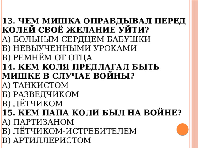 13. Чем Мишка оправдывал перед Колей своё желание уйти?  А) Больным сердцем бабушки  Б) Невыученными уроками  В) Ремнём от отца  14. Кем Коля предлагал быть Мишке в случае войны?  А) Танкистом  Б) Разведчиком  В) Лётчиком  15. Кем папа Коли был на войне?  А) Партизаном  Б) Лётчиком-истребителем  В) Артиллеристом 