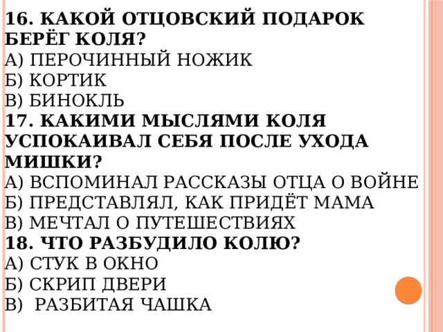 16. Какой отцовский подарок берёг Коля?  А) Перочинный ножик  Б) Кортик  В) Бинокль  17. Какими мыслями Коля успокаивал себя после ухода Мишки?  А) Вспоминал рассказы отца о войне  Б) Представлял, как придёт мама  В) Мечтал о путешествиях  18. Что разбудило Колю?  А) Стук в окно  Б) Скрип двери  В) Разбитая чашка 