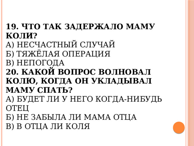 19. Что так задержало маму Коли?  А) Несчастный случай  Б) Тяжёлая операция  В) Непогода  20. Какой вопрос волновал Колю, когда он укладывал маму спать?  А) Будет ли у него когда-нибудь отец  Б) Не забыла ли мама отца  В) В отца ли Коля   