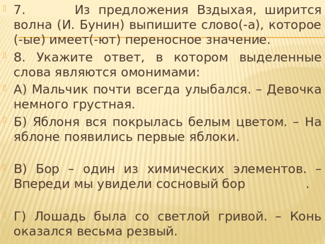 7. Из предложения Вздыхая, ширится волна (И. Бунин) выпишите слово(-а), которое (-ые) имеет(-ют) переносное значение. 8. Укажите ответ, в котором выделенные слова являются омонимами: А) Мальчик почти всегда улыбался. – Девочка немного грустная. Б) Яблоня вся покрылась белым цветом. – На яблоне появились первые яблоки. В) Бор – один из химических элементов. – Впереди мы увидели сосновый бор . Г) Лошадь была со светлой гривой. – Конь оказался весьма резвый. 