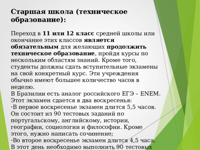 Старшая школа (техническое образование):  Переход в 11 или 12 класс средней школы или окончание этих классов является обязательным для желающих продолжить  техническое образование , пройдя курсы по нескольким областям знаний. Кроме того, студенты должны сдать вступительные экзамены на свой конкретный курс. Эти учреждения обычно имеют большее количество часов в неделю. В Бразилии есть аналог российского ЕГЭ – ENEM. Этот экзамен сдается в два воскресенья: В первое воскресенье экзамен длится 5,5 часов. Он состоит из 90 тестовых заданий по португальскому, английскому, истории, географии, социологии и философии. Кроме этого, нужно написать сочинение; Во второе воскресенье экзамен длится 4,5 часа. В этот день необходимо выполнить 90 тестовых заданий по точным и естественным наукам: математике, физике, химии, биологии.  