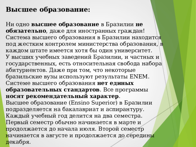 Высшее образование:  Ни одно высшее образование в Бразилии не обязательно , даже для иностранных граждан! Система высшего образования в Бразилии находится под жестким контролем министерства образования, в каждом штате имеется хотя бы один университет. У высших учебных заведений Бразилии, и частных и государственных, есть относительная свобода набора абитуриентов. Даже при том, что некоторые бразильские вузы используют результаты ENEM. Системе высшего образования нет единых образовательных стандартов . Все программы носят рекомендательный характер . Высшее образование (Ensino Superior) в Бразилии подразделяется на бакалавриат и аспирантуру. Каждый учебный год делится на два семестра. Первый семестр обычно начинается в марте и продолжается до начала июля. Второй семестр начинается в августе и продолжается до середины декабря. 