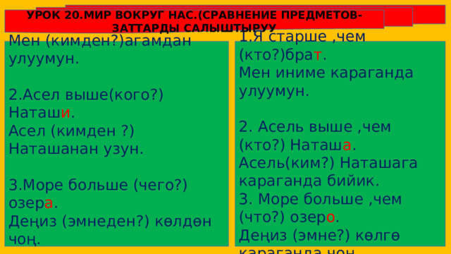 УРОК 20.МИР ВОКРУГ НАС.(СРАВНЕНИЕ ПРЕДМЕТОВ-ЗАТТАРДЫ САЛЫШТЫРУУ 1.Я старше ,чем (кто?)бра т . 1.Я старше (кого?) брат а . Мен иниме караганда улуумун. Мен (кимден?)агамдан улуумун. 2.Асел выше(кого?) Наташ и . 2. Асель выше ,чем (кто?) Наташ а . Асел (кимден ?) Наташанан узун. Асель(ким?) Наташага караганда бийик. 3. Море больше ,чем (что?) озер о . 3.Море больше (чего?) озер а . Деңиз (эмне?) көлгө караганда чоң. Деңиз (эмнеден?) көлдөн чоң. 