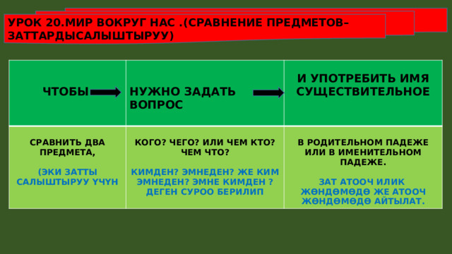 УРОК 20.МИР ВОКРУГ НАС .(СРАВНЕНИЕ ПРЕДМЕТОВ–ЗАТТАРДЫСАЛЫШТЫРУУ)       ЧТОБЫ  СРАВНИТЬ ДВА ПРЕДМЕТА,  НУЖНО ЗАДАТЬ ВОПРОС И УПОТРЕБИТЬ ИМЯ СУЩЕСТВИТЕЛЬНОЕ КОГО? ЧЕГО? ИЛИ ЧЕМ КТО? ЧЕМ ЧТО?   (ЭКИ ЗАТТЫ САЛЫШТЫРУУ ҮЧҮН  В РОДИТЕЛЬНОМ ПАДЕЖЕ ИЛИ В ИМЕНИТЕЛЬНОМ ПАДЕЖЕ. КИМДЕН? ЭМНЕДЕН? ЖЕ КИМ ЭМНЕДЕН? ЭМНЕ КИМДЕН ? ДЕГЕН СУРОО БЕРИЛИП ЗАТ АТООЧ ИЛИК ЖӨНДӨМӨДӨ ЖЕ АТООЧ ЖӨНДӨМӨДӨ АЙТЫЛАТ. 