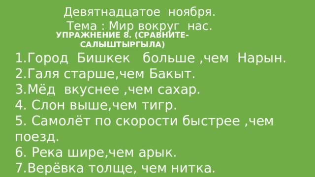 Девятнадцатое ноября. Тема : Мир вокруг нас. УПРАЖНЕНИЕ 8. (СРАВНИТЕ-САЛЫШТЫРГЫЛА) Город Бишкек больше ,чем Нарын. Галя старше,чем Бакыт. 3.Мёд вкуснее ,чем сахар. 4. Слон выше,чем тигр. 5. Самолёт по скорости быстрее ,чем поезд. 6. Река шире,чем арык. 7.Верёвка толще, чем нитка. 