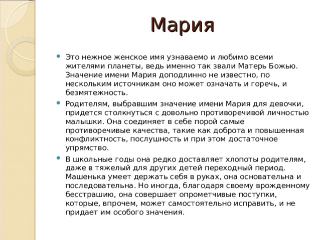 Мария Это нежное женское имя узнаваемо и любимо всеми жителями планеты, ведь именно так звали Матерь Божью. Значение имени Мария доподлинно не известно, по нескольким источникам оно может означать и горечь, и безмятежность. Родителям, выбравшим значение имени Мария для девочки, придется столкнуться с довольно противоречивой личностью малышки. Она соединяет в себе порой самые противоречивые качества, такие как доброта и повышенная конфликтность, послушность и при этом достаточное упрямство. В школьные годы она редко доставляет хлопоты родителям, даже в тяжелый для других детей переходный период. Машенька умеет держать себя в руках, она основательна и последовательна. Но иногда, благодаря своему врожденному бесстрашию, она совершает опрометчивые поступки, которые, впрочем, может самостоятельно исправить, и не придает им особого значения. 