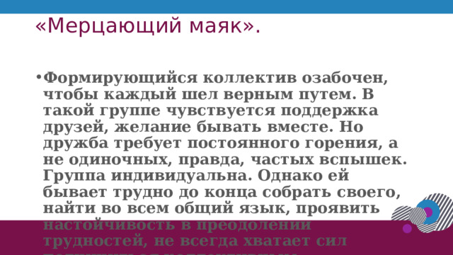 «Мерцающий маяк».   Формирующийся коллектив озабочен, чтобы каждый шел верным путем. В такой группе чувствуется поддержка друзей, желание бывать вместе. Но дружба требует постоянного горения, а не одиночных, правда, частых вспышек. Группа индивидуальна. Однако ей бывает трудно до конца собрать своего, найти во всем общий язык, проявить настойчивость в преодолении трудностей, не всегда хватает сил подчиниться коллективным требованиям. Редка инициатива . 1 