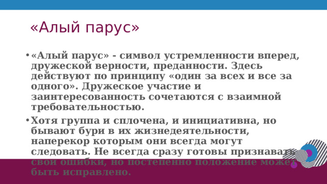  «Алый парус» «Алый парус» - символ устремленности вперед, дружеской верности, преданности. Здесь действуют по принципу «один за всех и все за одного». Дружеское участие и заинтересованность сочетаются с взаимной требовательностью. Хотя группа и сплочена, и инициативна, но бывают бури в их жизнедеятельности, наперекор которым они всегда могут следовать. Не всегда сразу готовы признавать свои ошибки, но постепенно положение может быть исправлено.  1 