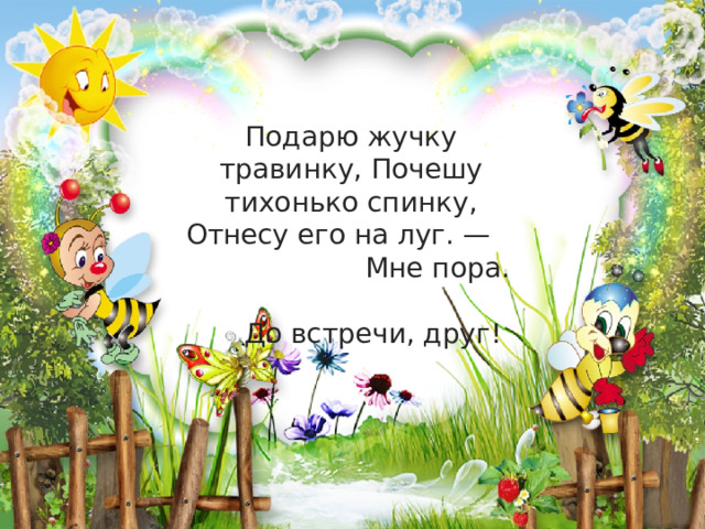 Подарю жучку травинку, Почешу тихонько спинку, Отнесу его на луг. — Мне пора. До встречи, друг!    