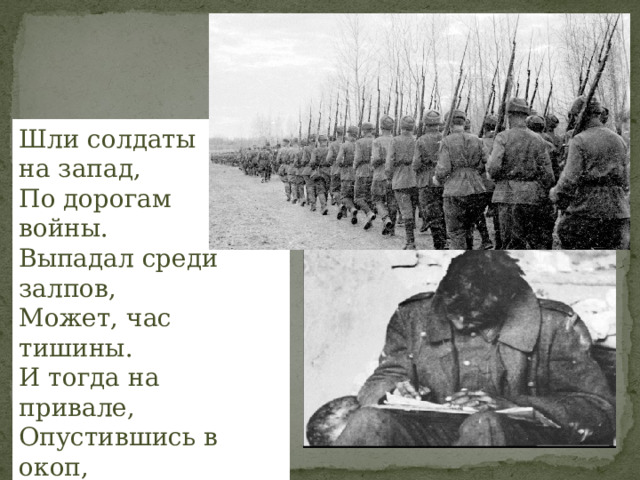 Шли солдаты на запад, По дорогам войны. Выпадал среди залпов, Может, час тишины. И тогда на привале, Опустившись в окоп, Люди письма писали Тем, кто был так далёк! 