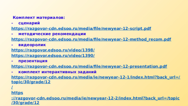  Комплект материалов: -  сценарий https:// razgovor-cdn.edsoo.ru/media/file/newyear-12-script.pdf -  методические рекомендации https:// razgovor-cdn.edsoo.ru/media/file/newyear-12-method_recom.pdf -  видеоролик https://razgovor.edsoo.ru/video/1398 / https ://razgovor.edsoo.ru/video/1390 / -  презентация https:// razgovor-cdn.edsoo.ru/media/file/newyear-12-presentation.pdf -  комплект интерактивных заданий https://razgovor-cdn.edsoo.ru/media/ie/newyear-12-1/index.html?back_url=/topic/30/grade/12 / https ://razgovor-cdn.edsoo.ru/media/ie/newyear-12-2/index.html?back_url=/topic/30/grade/12 / https ://razgovor-cdn.edsoo.ru/media/ie/newyear-12-3/index.html?back_url=/topic/30/grade/12 / 