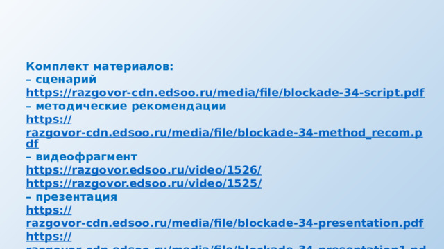 Комплект материалов: – сценарий https:// razgovor-cdn.edsoo.ru/media/file/blockade-34-script.pdf – методические рекомендации https:// razgovor-cdn.edsoo.ru/media/file/blockade-34-method_recom.pdf – видеофрагмент https:// razgovor.edsoo.ru/video/1526/ https ://razgovor.edsoo.ru/video/1525 / – презентация https:// razgovor-cdn.edsoo.ru/media/file/blockade-34-presentation.pdf https :// razgovor-cdn.edsoo.ru/media/file/blockade-34-presentation1.pdf 