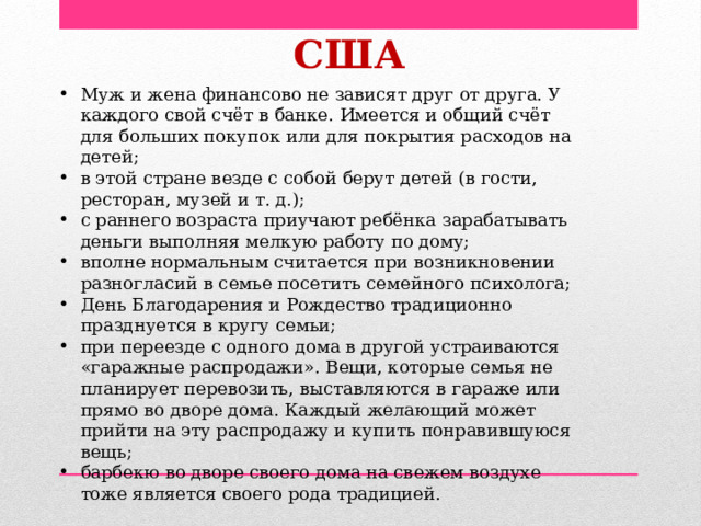  США Муж и жена финансово не зависят друг от друга. У каждого свой счёт в банке. Имеется и общий счёт для больших покупок или для покрытия расходов на детей; в этой стране везде с собой берут детей (в гости, ресторан, музей и т. д.); с раннего возраста приучают ребёнка зарабатывать деньги выполняя мелкую работу по дому; вполне нормальным считается при возникновении разногласий в семье посетить семейного психолога; День Благодарения и Рождество традиционно празднуется в кругу семьи; при переезде с одного дома в другой устраиваются «гаражные распродажи». Вещи, которые семья не планирует перевозить, выставляются в гараже или прямо во дворе дома. Каждый желающий может прийти на эту распродажу и купить понравившуюся вещь; барбекю во дворе своего дома на свежем воздухе тоже является своего рода традицией. 