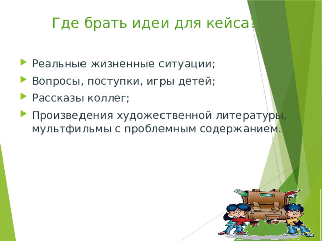 Где брать идеи для кейса? Реальные жизненные ситуации; Вопросы, поступки, игры детей; Рассказы коллег; Произведения художественной литературы, мультфильмы с проблемным содержанием. 