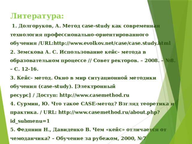 Литература:   1. Долгоруков, А. Метод case-study как современная технология профессионально-ориентированного обучения /URL:http://www.evolkov.net/case/case.study.html 2. Земскова А. С. Использование кейс- метода в образовательном процессе // Совет ректоров. – 2008. – №8. – С. 12-16. 3. Кейс- метод. Окно в мир ситуационной методики обучения (case-study). [Электронный ресурс] / Доступ: http://www.casemethod.ru 4. Сурмин, Ю. Что такое CASE-метод? Взгляд теоретика и практика. / URL: http://www.casemethod.ru/about.php?id_submenu=1 5. Федянин Н., Давиденко В. Чем «кейс» отличается от чемоданчика? – Обучение за рубежом, 2000, №7 6. ШимутинаЕ. Н. Использование кейс- технологий в учебном процессе 7. http://www.psylist.net/pedagogika/inovacii.htm Педагогические технологии и инновации 