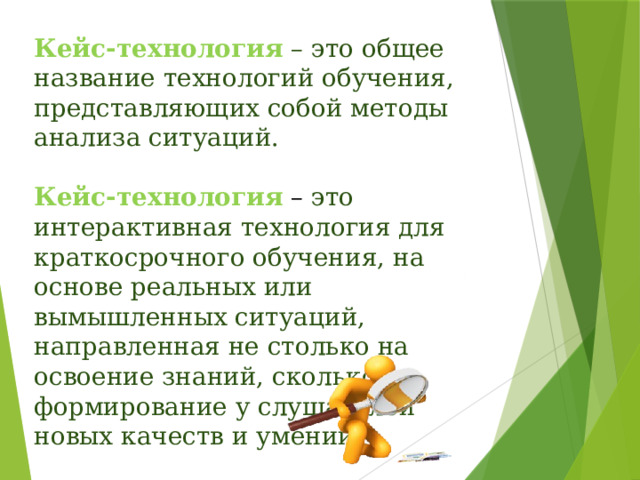 Кейс-технология  – это общее название технологий обучения, представляющих собой методы анализа ситуаций. Кейс-технология – это интерактивная технология для краткосрочного обучения, на основе реальных или вымышленных ситуаций, направленная не столько на освоение знаний, сколько на формирование у слушателей новых качеств и умений. 