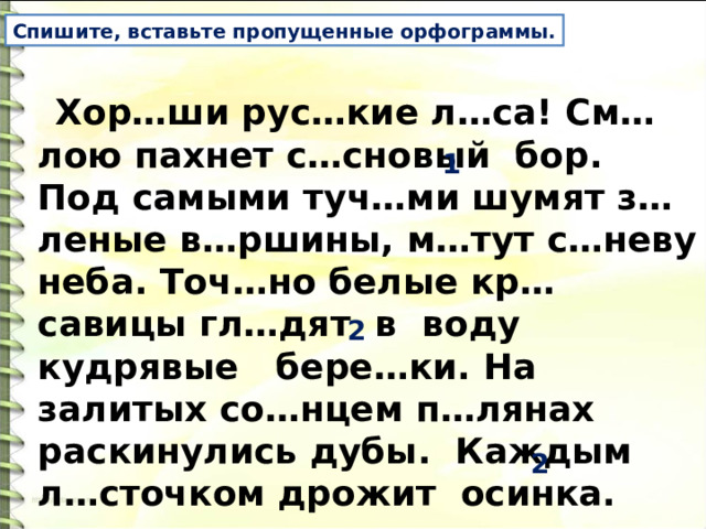 Спишите, вставьте пропущенные орфограммы. Хор…ши рус…кие л…са! См…лою пахнет с…сновый бор. Под самыми туч…ми шумят з…леные в…ршины, м…тут с…неву неба. Точ…но белые кр…савицы гл…дят в воду кудрявые бере…ки. На залитых со…нцем п…лянах раскинулись дубы. Каждым л…сточком дрожит осинка. 1 2 2 