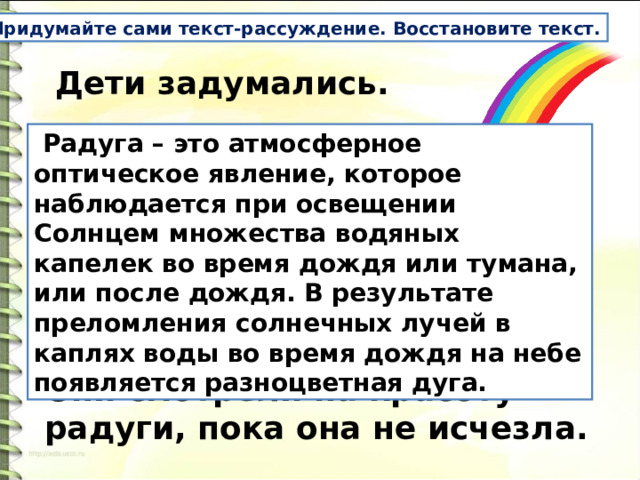 Придумайте сами текст-рассуждение. Восстановите текст.   Дети задумались.     _______________________________   Они смотрели на красоту радуги, пока она не исчезла.  Радуга – это атмосферное оптическое явление, которое наблюдается при освещении Солнцем множества водяных капелек во время дождя или тумана, или после дождя. В результате преломления солнечных лучей в каплях воды во время дождя на небе появляется разноцветная дуга.   