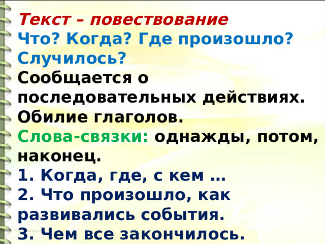 Текст – повествование Что? Когда? Где произошло? Случилось? Сообщается о последовательных действиях. Обилие глаголов. Слова-связки: однажды, потом, наконец. 1. Когда, где, с кем … 2. Что произошло, как развивались события. 3. Чем все закончилось. 