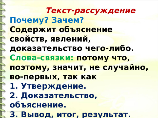  Текст-рассуждение Почему? Зачем? Содержит объяснение свойств, явлений, доказательство чего-либо. Слова-связки: потому что, поэтому, значит, не случайно, во-первых, так как 1. Утверждение. 2. Доказательство, объяснение. 3. Вывод, итог, результат. 