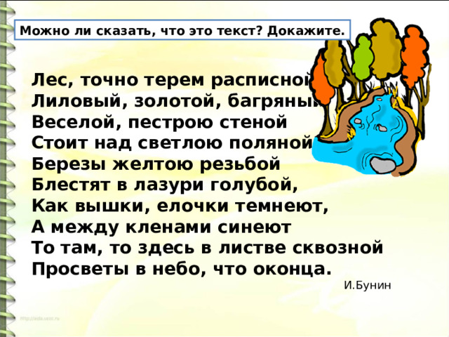 Можно ли сказать, что это текст? Докажите. Лес, точно терем расписной,   Лиловый, золотой, багряный,   Веселой, пестрою стеной   Стоит над светлою поляной.   Березы желтою резьбой   Блестят в лазури голубой,   Как вышки, елочки темнеют,   А между кленами синеют   То там, то здесь в листве сквозной   Просветы в небо, что оконца.    И.Бунин 