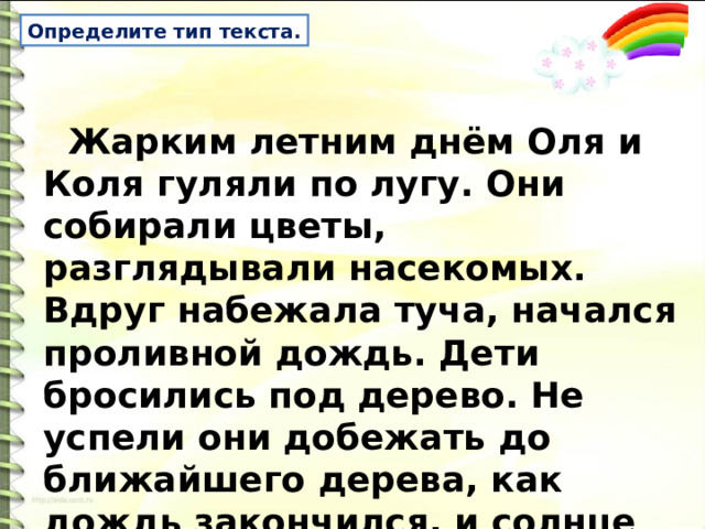 Определите тип текста.  Жарким летним днём Оля и Коля гуляли по лугу. Они собирали цветы, разглядывали насекомых. Вдруг набежала туча, начался проливной дождь. Дети бросились под дерево. Не успели они добежать до ближайшего дерева, как дождь закончился, и солнце снова ласково засветило. 