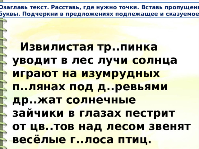 Озаглавь текст. Расставь, где нужно точки. Вставь пропущенные буквы. Подчеркни в предложениях подлежащее и сказуемое .  Извилистая тр..пинка уводит в лес лучи солнца играют на изумрудных п..лянах под д..ревьями др..жат солнечные зайчики в глазах пестрит от цв..тов над лесом звенят весёлые г..лоса птиц. 