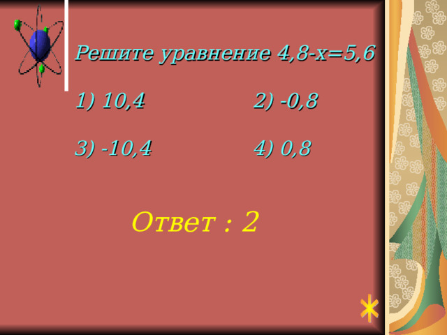Решите уравнение 4,8-х=5,6   1) 10,4    2) -0,8   3) -10,4    4) 0,8 Ответ : 2 