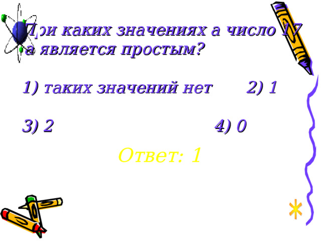 При каких значениях а число 17 . а является простым?   1) таких значений нет   2) 1   3) 2       4) 0 Ответ: 1 