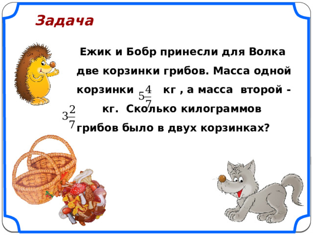 Задача   Ежик и Бобр принесли для Волка две корзинки грибов. Масса одной корзинки кг , а масса второй - кг. Сколько килограммов грибов было в двух корзинках?  